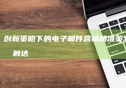 创新策略下的电子邮件营销：精准策划与高效触达指南